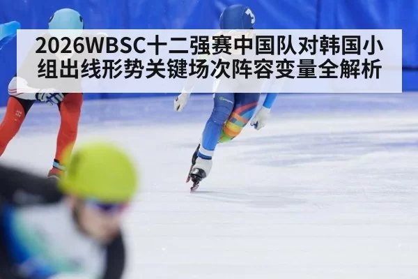 2026WBSC十二强赛中国队对韩国小组出线形势关键场次阵容变量全解析